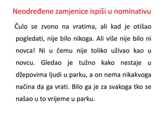 Neodređene zamjenice ispiši u nominativu 
Čulo se zvono na vratima, ali kad je otišao 
pogledati, nije bilo nikoga. Ali više nije bilo ni 
novca! Ni u čemu nije toliko uživao kao u 
novcu. Gledao je tužno kako nestaje u 
džepovima ljudi u parku, a on nema nikakvoga 
načina da ga vrati. Bilo ga je za svakoga tko se 
našao u to vrijeme u parku. 
 