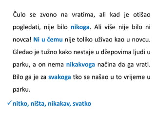 Čulo se zvono na vratima, ali kad je otišao 
pogledati, nije bilo nikoga. Ali više nije bilo ni 
novca! Ni u čemu nije toliko uživao kao u novcu. 
Gledao je tužno kako nestaje u džepovima ljudi u 
parku, a on nema nikakvoga načina da ga vrati. 
Bilo ga je za svakoga tko se našao u to vrijeme u 
parku. 
nitko, ništa, nikakav, svatko 
 