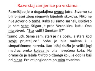 Razvrstaj zamjenice po vrstama 
Razmišljao je o događajima ovoga jutra. Stvarno su 
bili bijesni zbog njegovih bijednih skokova. Nikome 
nije govorio o tome. Kako su samo saznali, ispitivao 
je sam sebe. Stigao je pred Veronikinu kuću. Ona 
mu otvori. “Što radiš? Smetam li?” 
“Samo uđi. Sama sam, stari je na poslu, a stara kod 
svoje prijateljice.” Soba je bila malena i u 
simpatičnome neredu. Kao ležaj služio je veliki jogi 
madrac preko kojega je bila navučena koža. Na 
ormariću je ležala Knjiga o džungli koju je dobila baš 
od njega. Preleti pogledom po svim stvarima. 
 