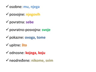 osobne: mu, njega 
posvojne: njegovih 
povratna: sebe 
povratno-posvojna: svoje 
pokazne: ovoga, tome 
 upitne: što 
 odnosne: kojega, koju 
 neodređene: nikome, svim 
 