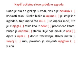 Napiši početno slovo padeža u zagradu 
Dabo je bio do gležnja u vodi. Nosio je nekakav ( ) 
kockasti sako i široke hlače u kojima ( ) je smiješno 
izgledao. Nije mario što mu ( ) se odjeća moči, što 
je iz njega ( ) teklo kao iz neke ( ) probušene kante. 
Prišao je onomu ( ) stablu. Ili je poludio ili se ona ( ) 
djeca s njim ( ) dobro zafrkavaju. Držeći metar u 
svojoj ( ) ruci, pokušao je izmjeriti njegovu ( ) 
visinu. 
 