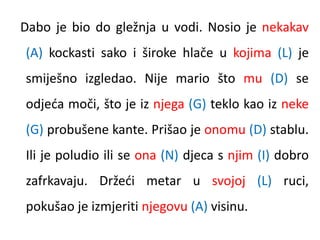 Dabo je bio do gležnja u vodi. Nosio je nekakav 
(A) kockasti sako i široke hlače u kojima (L) je 
smiješno izgledao. Nije mario što mu (D) se 
odjeća moči, što je iz njega (G) teklo kao iz neke 
(G) probušene kante. Prišao je onomu (D) stablu. 
Ili je poludio ili se ona (N) djeca s njim (I) dobro 
zafrkavaju. Držeći metar u svojoj (L) ruci, 
pokušao je izmjeriti njegovu (A) visinu. 
 