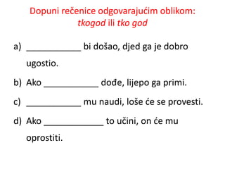 Dopuni rečenice odgovarajućim oblikom: 
tkogod ili tko god 
a) ___________ bi došao, djed ga je dobro 
ugostio. 
b) Ako ___________ dođe, lijepo ga primi. 
c) ___________ mu naudi, loše će se provesti. 
d) Ako ____________ to učini, on će mu 
oprostiti. 
 
