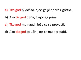 a) Tko god bi došao, djed ga je dobro ugostio. 
b) Ako tkogod dođe, lijepo ga primi. 
c) Tko god mu naudi, loše će se provesti. 
d) Ako tkogod to učini, on će mu oprostiti. 
 