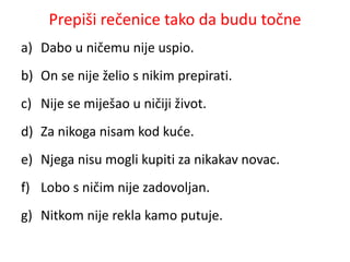 Prepiši rečenice tako da budu točne 
a) Dabo u ničemu nije uspio. 
b) On se nije želio s nikim prepirati. 
c) Nije se miješao u ničiji život. 
d) Za nikoga nisam kod kuće. 
e) Njega nisu mogli kupiti za nikakav novac. 
f) Lobo s ničim nije zadovoljan. 
g) Nitkom nije rekla kamo putuje. 
 