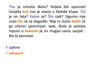 Tko je izmislio školu? Voljela bih upoznati 
čovjeka koji nas je stavio u školske klupe. Čiji 
je on tata? Kakav je? Što radi? Sigurno nije 
znao što će se dogoditi. Nije ni slutio koliki će 
ga učenici spominjati. Ipak, škola je postala 
mjesto o kakvom je on mogao samo sanjati . 
Bio bi ponosan. 
upitne 
odnosne 
 