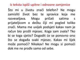 Iz teksta ispiši upitne i odnosne zamjenice 
Što mi u životu znači telefon? Ne mogu 
zamisliti život bez te spravice koja me 
razveseljava. Mogu pričati satima s 
prijateljicom o dečku čiji mi pogled toliko 
znači. Mama me uvijek podsjeti kakav nam je 
račun bio prošli mjesec. Koga sam zvala? Tko 
bi se toga sjetio? Dogodit će se ponovno ono 
što se događa svaki mjesec. Kakav mi lijek 
može pomoći? Nikakav! Ne mogu si pomoći 
dok me ne prođe samo od sebe. 
 