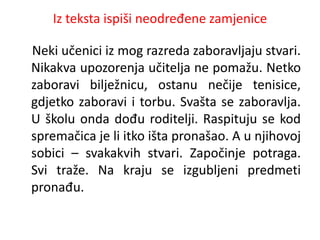 Iz teksta ispiši neodređene zamjenice 
Neki učenici iz mog razreda zaboravljaju stvari. 
Nikakva upozorenja učitelja ne pomažu. Netko 
zaboravi bilježnicu, ostanu nečije tenisice, 
gdjetko zaboravi i torbu. Svašta se zaboravlja. 
U školu onda dođu roditelji. Raspituju se kod 
spremačica je li itko išta pronašao. A u njihovoj 
sobici – svakakvih stvari. Započinje potraga. 
Svi traže. Na kraju se izgubljeni predmeti 
pronađu. 
 