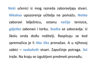 Neki učenici iz mog razreda zaboravljaju stvari. 
Nikakva upozorenja učitelja ne pomažu. Netko 
zaboravi bilježnicu, ostanu nečije tenisice, 
gdjetko zaboravi i torbu. Svašta se zaboravlja. U 
školu onda dođu roditelji. Raspituju se kod 
spremačica je li itko išta pronašao. A u njihovoj 
sobici – svakakvih stvari. Započinje potraga. Svi 
traže. Na kraju se izgubljeni predmeti pronađu. 
 