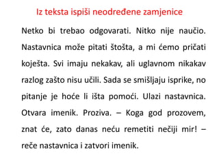 Iz teksta ispiši neodređene zamjenice 
Netko bi trebao odgovarati. Nitko nije naučio. 
Nastavnica može pitati štošta, a mi ćemo pričati 
koješta. Svi imaju nekakav, ali uglavnom nikakav 
razlog zašto nisu učili. Sada se smišljaju isprike, no 
pitanje je hoće li išta pomoći. Ulazi nastavnica. 
Otvara imenik. Proziva. – Koga god prozovem, 
znat će, zato danas neću remetiti nečiji mir! – 
reče nastavnica i zatvori imenik. 
 