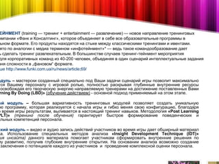 ЕЙНМЕНТ (training — тренинг + entertainment — развлечение) — новое направление тренинговых
омпании «Фанк и Консалтинг», которое объединяет в себе все образовательные программы в
 ьном формате. Его продукты находятся на стыке между классическими тренингами и ивентами.
 ято по аналогии с медиа термином «инфотейнмент»* — ведь такое командообразование дает
ь сделать тренинг развлекательным. В большинстве случаев тренинг-тейнмент мероприятия
для корпоративных команд из 40-200 человек, объединяя в один сценарий интеллектуальные задания
вня сложности в „фановом“ формате.
ше http://www.funki.com.ua/ru/news/article;69/

одуль – мастерски созданный специально под Ваши задачи сценарий игры позволит максимально
тся Вашему персоналу с игровой ролью, полностью раскрывая глубинные внутренние ресурсы
 освобождая его творческую энергию направляемую тренерами на достижение поставленных Вами
 rning By Doing (LBD)» (обучение действием) - основной подход применяемый на этом этапе.

ый модуль – большая вариативность тренинговых модулей позволяет создать уникальную
ую программу, которая реализуется с начала игры и гибко меняя свою конфигурацию, благодаря
о время игры результатам, выливается в настоящий тренинг навыков. Методология «Post Learning
PLT)» (тренинг после обучения) гарантирует быстрое формирование поведенческих и
альных компетенций персонала.

ский модуль – видео и аудио запись действий участников во время игры дает обширный материал
за. Использование специальных методов анализа «Insight Development Technique (IDT)»
 ия инсайта) данного материала помогает участникам сформировать внутренние решения по
му развитию, получив глубокие внутренние открытия. На основании анализа возможно создание
 заключения о потенциале каждого из участников и проведение комплексной оценки персонала.
 