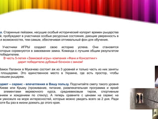 ра. Старинные пейзажи, несущие особый исторический колорит времен рыцарства
 й, пробуждают в участниках особые ресурсные состояния, дающие уверенность в
 и возможностях, тем самым, обеспечивая оптимальный фон для обучения.

   Участники ИГРЫ создают свою историю успеха. Они становятся
которые соревнуются в завоевании замка. Команда с лучшим общим результатом
 победителем.
    В честь 5-летия «Замковой игры» компания «Фанк и Консалтинг»
              дарит победителю дубовый бочонок с вином!

Замок Паланок в Мукачево состоит аж из 3 уровней и только часть из них заняты
 площадями. Это единственное место в Украине, где есть простор, чтобы
 нашим рыцарям.

юджет – сервис - впечатления в Вашу пользу. Подсчитайте смету такого уровня
Киеве или Крыму (проживание, питание, развлекательная программа и яркий
    элементами веревочного курса, средневековым тиром, спортивным
анием и хождением по стеклу). А теперь сравните с ценами на сервис на
 и умножьте на море интересностей, которые можно увидеть всего за 2 дня. Ради
хотя бы раз в жизни доехать до этого края.
 