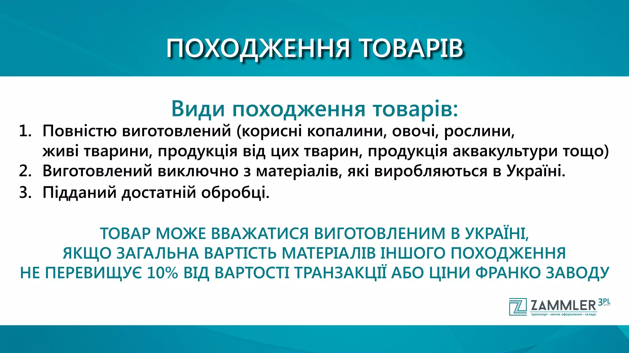 ПОХОДЖЕННЯ ТОВАРІВ
Види походження товарів:
1.	 Повністю виготовлений (корисні копалини, овочі, рослини, 		
		 живі тварини, продукція від цих тварин, продукція аквакультури тощо)
2.	 Виготовлений виключно з матеріалів, які виробляються в Україні.
3.	 Підданий достатній обробці.
ТОВАР МОЖЕ ВВАЖАТИСЯ ВИГОТОВЛЕНИМ В УКРАЇНІ,
ЯКЩО ЗАГАЛЬНА ВАРТІСТЬ МАТЕРІАЛІВ ІНШОГО ПОХОДЖЕННЯ
НЕ ПЕРЕВИЩУЄ 10% ВІД ВАРТОСТІ ТРАНЗАКЦІЇ АБО ЦІНИ ФРАНКО ЗАВОДУ
 