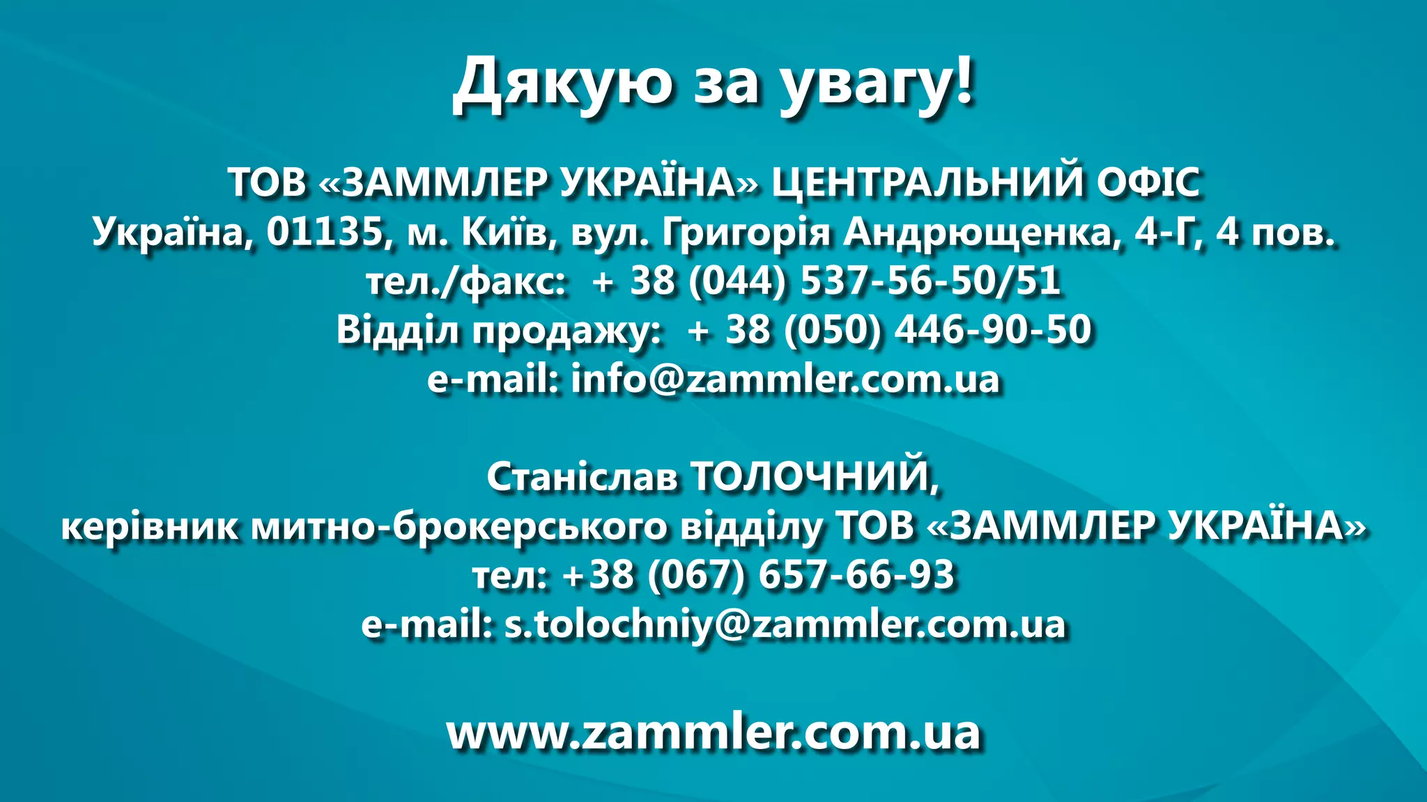 Дякую за увагу!
ТОВ «ЗАММЛЕР УКРАЇНА» ЦЕНТРАЛЬНИЙ ОФІС
Україна, 01135, м. Київ, вул. Григорія Андрющенка, 4-Г, 4 пов.
тел./факс: + 38 (044) 537-56-50/51
Відділ продажу: + 38 (050) 446-90-50
e-mail: info@zammler.com.ua
Станіслав ТОЛОЧНИЙ,
керівник митно-брокерського відділу ТОВ «ЗАММЛЕР УКРАЇНА»
тел: +38 (067) 657-66-93
e-mail: s.tolochniy@zammler.com.ua
www.zammler.com.ua
 