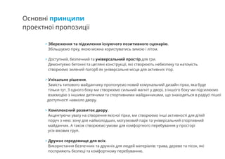 Основні принципи
проектної пропозиції
> Збереження та підсилення існуючого позитивного сценарію.
Збільшуємо гірку, якою можна користуватись зимою і літом.
Доступний, безпечний та універсальний простір для гри.>
Демонтуємо бетонні та цегляні конструкції, які створюють небезпеку та натомість
створюємо зелений пагорб як універсальне місце для активних ігор.
Унікальне рішення.>
Замість типового майданчику пропонуємо новий комунальний дизайн гірки, яка буде
тільки тут. З одного боку ми створюємо сильний магніт у дворі, з іншого боку ми підсилюємо
взаємодію з іншими дитячими та спортивними майданчиками, що знаходяться в радіусі пішої
доступності навколо двору.
Комплексний розвиток двору.>
Акцентуючи увагу на створення якісної гірки, ми створюємо інші активності для дітей
поруч з нею: зону для наймолодших, мотузковий парк та універсальний спортивний
майданчик. А також створюємо умови для комфортного перебування у просторі
усіх вікових груп.
Дружнє середовище для всіх.>
Використання безпечних та дружніх для людей матеріалів: трава, дерево та пісок, які
посприяють безпеці та комфортному перебуванню.
 