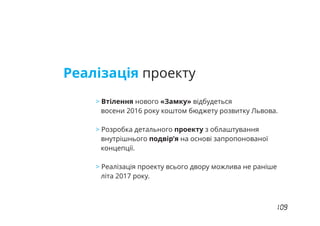 Реалізація проекту
> Втілення нового «Замку» відбудеться
восени 2016 року коштом бюджету розвитку Львова.
Розробка детального проекту з облаштування>
внутрішнього подвір’я на основі запропонованої
концепції.
Реалізація проекту всього двору можлива не раніше>
літа 2017 року.
 