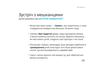 Зустріч з мешканцями
що ми дізнались про дитячий майданчик?
> Місце має свою назву «Замок», яка закріпилась з часів—
спорудження майданчику (близько 30 років тому).
«Замок» був гордістю двору, сюди приходили взимку>
зі всього району кататись на санках. Дорослі мешканці,
які вже мають дітей, згадують свої пригоди з тих часів.
Поступово «Замок» занепадав. Були випадки серйозного>
травмування дітей, внаслідок чого були демонтовані
качелі, що розташовувались у підніжжі гірки.
Гірка з часом просіла, але взимку тут досі зберігається>
велика активність.
Дослідження
 