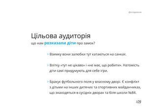 Цільова аудиторія
що нам розказали діти про замок?
> Взимку вони залюбки тут катаються на санках.
Влітку «тут не цікаво» і «не має, що робити». Натомість>
діти самі придумують для себе ігри.
Бракує футбольного поля у власному дворі. Є конфлікт>
з дітьми на інших дитячих та спортивних майданчиках,
що знаходяться в сусідніх дворах та біля школи №84.
Дослідження
 