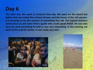 Day 6
The sixth day. We went to Limassol that day. We were on the beach but
before that we visited the antique theater and the house of the rich person.
It is amazing to see the remains of something that old. The Cypriot teachers
cared about us and even hired a guide who could speak Polish. He was also
very nice and everything he told us was very interesting. In the evening, we
went to the mall for dinner. It was really very nice.
 