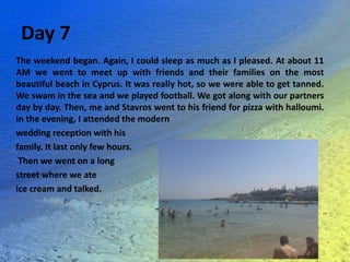 Day 7
The weekend began. Again, I could sleep as much as I pleased. At about 11
AM we went to meet up with friends and their families on the most
beautiful beach in Cyprus. It was really hot, so we were able to get tanned.
We swam in the sea and we played football. We got along with our partners
day by day. Then, me and Stavros went to his friend for pizza with halloumi.
In the evening, I attended the modern
wedding reception with his
family. It last only few hours.
Then we went on a long
street where we ate
ice cream and talked.
 