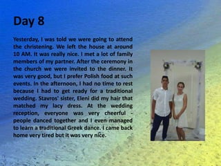 Day 8
Yesterday, I was told we were going to attend
the christening. We left the house at around
10 AM. It was really nice. I met a lot of family
members of my partner. After the ceremony in
the church we were invited to the dinner. It
was very good, but I prefer Polish food at such
events. In the afternoon, I had no time to rest
because I had to get ready for a traditional
wedding. Stavros' sister, Eleni did my hair that
matched my lacy dress. At the wedding
reception, everyone was very cheerful -
people danced together and I even managed
to learn a traditional Greek dance. I came back
home very tired but it was very nice.
 