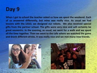 Day 9
When I got to school the teacher asked us how we spent the weekend. Each
of us answered differently, but mine was really nice. As usual we had
lessons with the LEGO, we designed our robots. We also received special
gifts from the partner school. The gifts were very nice and will certainly be
great souvenirs. In the evening, as usual, we went for a walk and we spent
all the time together. Then we went to the cafe where we watched the game
and drank different drinks. It was really nice and we met many new friends.
 