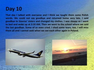 Day 10
That day I talked with everyone and I think we taught them some Polish
words. We could not say goodbye and returned home very late. I said
goodbye to Stavros' sisters and changed my clothes. I was sleepy so I went
to bed and woke up at 2:10 AM. Then we went to the school where we said
the last goodbye. Some of us even cried. I shed some tears, too. I will miss
them all and I cannot wait when we see each other again in Poland.
 