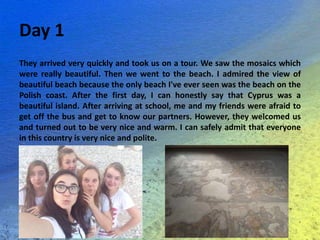 Day 1
They arrived very quickly and took us on a tour. We saw the mosaics which
were really beautiful. Then we went to the beach. I admired the view of
beautiful beach because the only beach I've ever seen was the beach on the
Polish coast. After the first day, I can honestly say that Cyprus was a
beautiful island. After arriving at school, me and my friends were afraid to
get off the bus and get to know our partners. However, they welcomed us
and turned out to be very nice and warm. I can safely admit that everyone
in this country is very nice and polite.
 