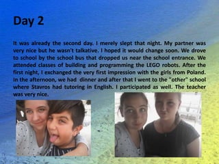 Day 2
It was already the second day. I merely slept that night. My partner was
very nice but he wasn't talkative. I hoped it would change soon. We drove
to school by the school bus that dropped us near the school entrance. We
attended classes of building and programming the LEGO robots. After the
first night, I exchanged the very first impression with the girls from Poland.
In the afternoon, we had dinner and after that I went to the "other" school
where Stavros had tutoring in English. I participated as well. The teacher
was very nice.
 