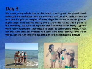 Day 3
We spent nearly whole day on the beach. It was great. We played beach
volleyball and sunbathed. We ate ice-cream and the shop assistant was so
nice that he gave us samples of every single ice cream to try. He gave us
huge scoops of ice creams. Nearly every school trip has its crucial point - a
bus travelling. We were all together and finally we talked freely. Cypriots
were really hospitable. They began to teach us some Greek words. It was
not that hard after all. Cypriots had some hard time learning some Polish
words. Not the first time I've heard that the Polish language is difficult.
 