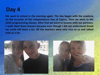 Day 4
We went to school in the morning again. The day began with the academy
on the occasion of the Independence Day of Cyprus. Then we went to the
LEGO programming classes. After that we went to lessons with our partners.
I really liked these lessons because even though I did not understand Greek
we could still learn a lot. All the teachers were very nice to us and talked
with us a lot.
 