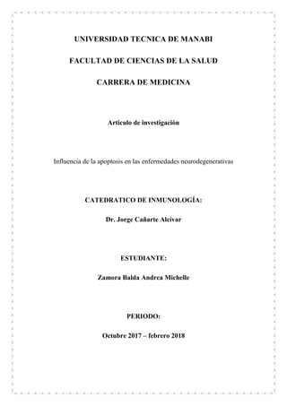 UNIVERSIDAD TECNICA DE MANABI
FACULTAD DE CIENCIAS DE LA SALUD
CARRERA DE MEDICINA
Articulo de investigación
Influencia de la apoptosis en las enfermedades neurodegenerativas
CATEDRATICO DE INMUNOLOGÍA:
Dr. Jorge Cañarte Alcívar
ESTUDIANTE:
Zamora Balda Andrea Michelle
PERIODO:
Octubre 2017 – febrero 2018
 