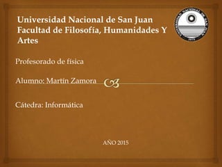 Universidad Nacional de San Juan
Facultad de Filosofía, Humanidades Y
Artes
Profesorado de física
Alumno: Martín Zamora
Cátedra: Informática
AÑO 2015
 