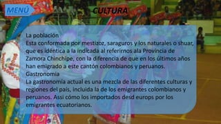 CULTURA
La población
Esta conformada por mestizoz, saraguros y los naturales o shuar,
que es idéntica a la indicada al referirnos ala Provincia de
Zamora Chinchipe, con la diferencia de que en los últimos años
han emigrado a este cantón colombianos y peruanos.
Gastronomia
La gastronomía actual es una mezcla de las diferentes culturas y
regiones del país, incluida la de los emigrantes colombianos y
peruanos. Assi cómo los importados desd europs por los
emigrantes ecuatorianos.
MENÚ
 
