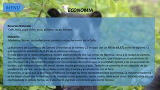 ECONOMIA
Recursos Naturales :
Café, maíz, papa china, yuca, plátano, cacao, banano.
Industria :
Maderera, licores, se confeccionan panelas y otros derivados de la Caña.
La economía de la provincia de Zamora Chinchipe es la número 21 del país con un PIB de 84,872 miles de dólares. Lo
que represento alrededor de 0,4% de la economía nacional.2
En esta parte de la región amazónica, existen yacimientos de oro. Las minas de Nambija, cerca a la ciudad de Zamora,
fueron por muchos años sitio de trabajo de personas de diferentes zonas del país, que trabajaron en condiciones de
extrema pobreza y de constante peligro por los continuos derrumbes que se suscitaban debido a las excavaciones de
túneles, para extraer el preciado metal, dieron mucha ganancia al país. También se comercia el oro obtenido de los
lavaderos de los ríos, con otras ciudades como Loja, Cuenca y en el exterior con el Perú.
El petróleo, al igual que la provincia de Morona Santiago no tiene representatividad económica. La industria maderera
se ha desarrollado con la explotación de maderas como guayacán, caoba, cedro, roble entre otros. Esta industria sino es
controlada de la debida forma, será solamente ingresos económicos para cierto tiempo.
MENÚ
 