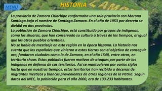 HISTORIA
La provincia de Zamora Chinchipe conformaba una sola provincia con Morona
Santiago bajo el nombre de Santiago Zamora. En el año de 1953 por decreto se
dividió en dos provincias.
La población de Zamora Chinchipe, está constituida por grupos de indígenas,
como los shuaras, que han conservado su cultura a través de los tiempos, al igual
que los otros pueblos orientales.
No se habla de mestizaje en esta región en la época hispana. La historia nos
cuenta que los españoles que vinieron a estas tierras con el objetivo de conseguir
oro, fundaron ciudades como la de Zamora, en el año 1548, entre otras, en
territorio shuar. Estos poblados fueron motivos de ataques por parte de los
indígenas en defensa de sus territorios. Así se mantuvieron por varios siglos
hasta que en nuestros tiempos, estos territorios han recibido a decenas de
migrantes mestizos y blancos provenientes de otras regiones de la Patria. Según
datos del INEC, la población para el año 2000, era de 133.233 habitantes.
MENÚ
 