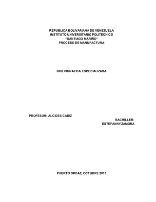 REPÚBLICA BOLIVARIANA DE VENEZUELA
INSTITUTO UNIVERSITARIO POLITÉCNICO
“SANTIAGO MARIÑO”
PROCESO DE MANUFACTURA
BIBLIOGRAFICA ESPECIALIZADA
PROFESOR: ALCIDES CADIZ
BACHILLER:
ESTEFANNYZAMORA
PUERTO ORDAZ; OCTUBRE 2015
 