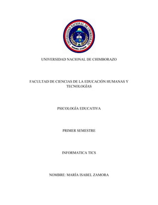 UNIVERSIDAD NACIONAL DE CHIMBORAZO

FACULTAD DE CIENCIAS DE LA EDUCACIÓN HUMANAS Y
TECNOLOGÍAS

PSICOLOGÍA EDUCATIVA

PRIMER SEMESTRE

INFORMATICA TICS

NOMBRE: MARÍA ISABEL ZAMORA

 