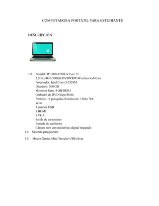 COMPUTADORA PORTÁTIL PARA ESTUDIANTE

DESCRIPCIÓN

1.0

1.0

Portatil HP 1000-1220LA Core 13
2.2Ghz/4GB/500GB/DVDWRW/Wireless/web Cam
Procesador; Intel Core i3-2328M
Dicoduro: 500 GB
Memoria Ram: 4 GB DDR3
Grabador de DVD SuperMulti
Pantalla: 14 pulagadas Resolución: 1366x 768
Wlan
3 puertos USB
1 HDMI
1 VGA
Salida de auriculares
Entrada de audífonos
Cámara web con micrófono digital integrado
Mochila para portátil

1.0

Mouse Genius Mini Traveler USB silver

 
