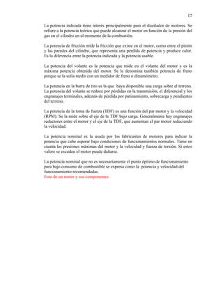 17
La potencia indicada tiene interés principalmente para el diseñador de motores. Se
refiere a la potencia teórica que puede alcanzar el motor en función de la presión del
gas en el cilindro en el momento de la combustión.
La potencia de fricción mide la fricción que existe en el motor, como entre el pistón
y las paredes del cilindro, que representa una pérdida de potencia y produce calor.
Es la diferencia entre la potencia indicada y la potencia usable.
La potencia del volante es la potencia que mide en el volante del motor y es la
máxima potencia obtenida del motor. Se le denomina también potencia de freno
porque se la solía medir con un medidor de freno o dinamómetro.
La potencia en la barra de tiro es la que haya disponible una carga sobre el terreno.
La potencia del volante se reduce por pérdidas en la transmisión, el diferencial y los
engranajes terminales, además de pérdida por patinamiento, sobrecarga y pendientes
del terreno.
La potencia de la toma de fuerza (TDF) es una función del par motor y la velocidad
(RPM). Se la mide sobre el eje de la TDF bajo carga. Generalmente hay engranajes
reductores entre el motor y el eje de la TDF, que aumentan el par motor reduciendo
la velocidad.
La potencia nominal es la usada por los fabricantes de motores para indicar la
potencia que cabe esperar bajo condiciones de funcionamientos normales. Tiene en
cuenta las presiones máximas del motor y la velocidad y fuerza de torsión. Si estos
valore se exceden el motor puede dañarse.
La potencia nominal que no es necesariamente el punto óptimo de funcionamiento
para bajo consumo de combustible se expresa como la potencia y velocidad del
funcionamiento recomendadas.
Foto de un motor y sus componentes

 
