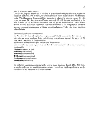 20
Ahorro de costos operacionales
Créalo o no, el poco dinero que se invierte en el mantenimiento preventivo se pagará con
creces en el futuro. Por ejemplo, un afinamiento del motor puede ahorrar posiblemente
hasta 15% del consumo de combustible y aumentar al máximo la potencia en más del 10%
en un tractor de 74.5 Kw., esto significa un ahorro de 15 a 19 litros de combustible al día
más un bono de 7.4 kilovatios adicionales con los que se puede trabajar. Estos ahorros
pueden medirse en dólares y centavos y el mantenimientos de los componentes ahorrarán
aún más en reparaciones durante la vida de servicio del equipo. Todas estas cosas significan
más utilidades.
Intervalos de servicios recomendados
La American Society of agriculture engineering (ASAE) recomienda dar servicio en
intervalos de horas regulares. Estos períodos son generalmente después de las 5, 10, 50,
250, 500 y 1000 horas de funcionamiento.
Ver tabla de mantenimiento para los servicios de un tractor.
Los intervalos de horas representan los días de funcionamiento, tal como se muestra a
continuación:
5 horas (dos veces al día)
10 horas (diariamente)
50 horas (semanalmente)
250 horas (mensualmente)
500 horas (bimensualmente)
1000 horas (temporada)
Sin embargo, algunas máquinas agrícolas solo se hacen funcionar durante 250 o 500 horas
al año de modo que los servicios anuales o de dos veces al año pueden combinarse con los
otros intervalos y completarse al mismo tiempo.

 