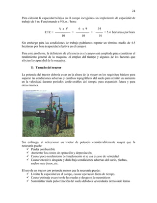 24
Para calcular la capacidad teórica en el campo escogemos un implemento de capacidad de
trabajo de 6 m. Funcionando a 9 Km. / hora:
A x V
6 x 9
54
CTC = --------------- = ------------- = ------- = 5.4 hectáreas por hora
10
10
10
Sin embargo para las condiciones de trabajo podríamos esperar un término medio de 4.5
hectáreas por hora (capacidad efectiva en el campo).
Para este problema, la definición de eficiencia en el campo será ampliada para considerar el
rendimiento general de la máquina, el empleo del tiempo y algunos de los factores que
afectan la capacidad de la maquina.
D. Tamaño del tractor
La potencia del tractor debería estar en la altura de la mayor en los requisitos básicos para
superar las condiciones adversas y cambios topográficos del suelo para remitir un aumento
en la velocidad durante períodos desfavorables del tiempo, para expansión futura y para
otras razones.

Sin embargo, al seleccionar un tractor de potencia considerablemente mayor que la
necesaria puede:
Perder combustible
Aumentar los costos de operación y depreciación
Causar poco rendimiento del implemento si se usa exceso de velocidad.
Causar excesivo desgaste y daño bajo condiciones adversas del suelo, piedras,
suelos muy duros, etc.
El uso de un tractor con potencia menor que la necesaria puede:
Limitar la capacidad en el campo, causar operación fuera de tiempo.
Causar patinaje excesivo de las ruedas y desgaste de neumáticos
Suministrar mala pulverización del suelo debido a velocidades demasiado lentas

 