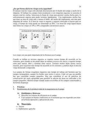 26
¿En qué forma afecta los virajes en la capacidad?
El número total de virajes está afectado directamente por el diseño del campo y ancho de la
máquina. Al trabajar los campos transversalmente o con máquinas angostas se aumenta el
número total de vueltas. Selecciona la franja de viraje para permitir vueltas fáciles pero, lo
suficientemente angosto para poder terminar rápidamente. Con implementos anchos hay
que tener un área de viraje más o menos el doble del ancho del implemento, aún más para
máquinas de rastras. Si el área de viraje es angosto y requiere retroceder el tractor para un
viraje, el tiempo de viraje puede ser aumentado en 50%. Las áreas de viraje áspera hacen
más lentos los virajes en 10% a 30% comparados con terrenos suaves.

Los virajes son una parte importante de la eficiencia en el campo.
Cuando se trabaja en terrenos angostos se requiere menos tiempo de recorrido en los
extremos, pero cuando se ara puede dejar un número excesivo de surcos y requiere tiempo
extra para marcar, abrir y terminar entre surcos. Terrenos anchos dejan menos surcos
muertos, pero requieren más tiempo de recorrido en los extremos y podrían dejar el área de
viraje demasiado compactada.
Los campos de formas irregulares requieren más tiempo de trabajo por hectárea que los
campos rectangulares, aunque los bordes sean rectos o curvos. Cada vez que sea posible
hay que consolidar campos pequeños. Hay que considerar el uso de prácticas de
conservación del suelo apropiadas para permitir la adición de áreas no cultivadas a los
campos pequeños. Ahorrar tiempo usando arados reversibles en los campos contorneados y
de formas disparejas
E.
1.

Prácticas
Rendimientos de la productividad de la maquinaria en el campo
A)

Habilidades y Destrezas
Describir los criterios de eficiencia en el campo.
Usar equipos en buenas condiciones en el momento que sea requerido con éxito
en la buena operación y aplicación de estos.

B) Materiales
⇒ Tractor
⇒ Implementos agrícolas

 