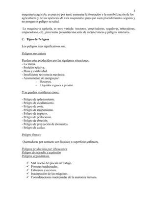 3
maquinaría agrícola, es preciso por tanto aumentar la formación y la sensibilización de los
agricultores y de los operarios de esta maquinaria; para que usen procedimientos seguros y
no pongan en peligro su salud.
La maquinaría agrícola, es muy variada: tractores, cosechadoras, segadoras, trituradoras,
empacadoras, etc., pero todas presentan una serie de características y peligros similares.
C. Tipos de Peligros
Los peligros más significativos son:
Peligros mecánicos
Pueden estar producidos por las siguientes situaciones:
- La forma.
- Posición relativa.
- Masa y estabilidad.
- Insuficiente resistencia mecánica.
- Acumulación de energía por:
- Resortes.
- Líquidos o gases a presión.
Y se pueden manifestar como:
- Peligro de aplastamiento.
- Peligro de cizallamiento.
- Peligro de corte.
- Peligro de atrapamiento.
- Peligro de impacto.
- Peligro de perforación.
- Peligro de abrasión.
- Peligro de proyección de elementos.
- Peligro de caídas.
Peligro térmico
Quemaduras por contacto con líquidos o superficies calientes.
Peligros producidos por vibraciones
Peligro de incendio y explosión
Peligros ergonómicos.
Mal diseño del puesto de trabajo.
Posturas inadecuadas.
Esfuerzos excesivos.
Inadaptación de las máquinas.
Consideraciones inadecuadas de la anatomía humana.

 