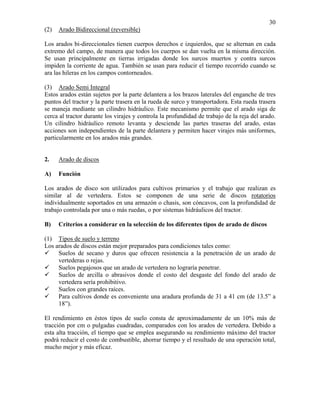 30
(2)

Arado Bidireccional (reversible)

Los arados bi-direccionales tienen cuerpos derechos e izquierdos, que se alternan en cada
extremo del campo, de manera que todos los cuerpos se dan vuelta en la misma dirección.
Se usan principalmente en tierras irrigadas donde los surcos muertos y contra surcos
impiden la corriente de agua. También se usan para reducir el tiempo recorrido cuando se
ara las hileras en los campos contorneados.
(3) Arado Semi Integral
Estos arados están sujetos por la parte delantera a los brazos laterales del enganche de tres
puntos del tractor y la parte trasera en la rueda de surco y transportadora. Esta rueda trasera
se maneja mediante un cilindro hidráulico. Este mecanismo permite que el arado siga de
cerca al tractor durante los virajes y controla la profundidad de trabajo de la reja del arado.
Un cilindro hidráulico remoto levanta y desciende las partes traseras del arado, estas
acciones son independientes de la parte delantera y permiten hacer virajes más uniformes,
particularmente en los arados más grandes.

2.

Arado de discos

A)

Función

Los arados de disco son utilizados para cultivos primarios y el trabajo que realizan es
similar al de vertedera. Estos se componen de una serie de discos rotatorios
individualmente soportados en una armazón o chasis, son cóncavos, con la profundidad de
trabajo controlada por una o más ruedas, o por sistemas hidráulicos del tractor.
B)

Criterios a considerar en la selección de los diferentes tipos de arado de discos

(1) Tipos de suelo y terreno
Los arados de discos están mejor preparados para condiciones tales como:
Suelos de secano y duros que ofrecen resistencia a la penetración de un arado de
vertederas o rejas.
Suelos pegajosos que un arado de vertedera no lograría penetrar.
Suelos de arcilla o abrasivos donde el costo del desgaste del fondo del arado de
vertedera sería prohibitivo.
Suelos con grandes raíces.
Para cultivos donde es conveniente una aradura profunda de 31 a 41 cm (de 13.5” a
18”).
El rendimiento en éstos tipos de suelo consta de aproximadamente de un 10% más de
tracción por cm o pulgadas cuadradas, comparados con los arados de vertedera. Debido a
esta alta tracción, el tiempo que se emplea asegurando su rendimiento máximo del tractor
podrá reducir el costo de combustible, ahorrar tiempo y el resultado de una operación total,
mucho mejor y más eficaz.

 