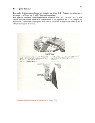 31
C)

Tipos y Tamaños

Los arados de discos generalmente son modelos que tienen de 2 y 7 discos, son cóncavos, y
cortan de 18 a 31 cm. (de 8” a 13.5”) de ancho por disco.
Las hojas de los discos están disponibles en diámetros de 61 a 45 cm. (26 “ a 45”). Los
discos están inclinados hacia atrás verticalmente, a un ángulo de 15° a 25° (ángulo de
inclinación) y funcionan con el plano de la cara de los discos en ángulo horizontal de 42° a
45° en la dirección de avance.

Foto de ángulo de ataque de los discos en la pag. 25}

 