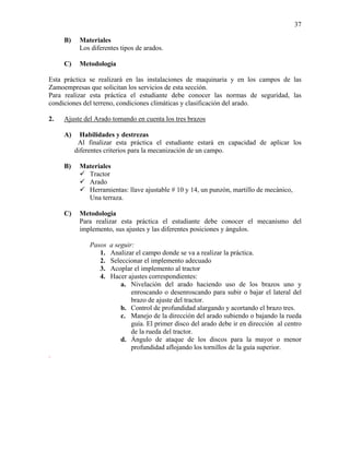37
B)

Materiales
Los diferentes tipos de arados.

C)

Metodología

Esta práctica se realizará en las instalaciones de maquinaria y en los campos de las
Zamoempresas que solicitan los servicios de esta sección.
Para realizar esta práctica el estudiante debe conocer las normas de seguridad, las
condiciones del terreno, condiciones climáticas y clasificación del arado.
2.

Ajuste del Arado tomando en cuenta los tres brazos
A)

Habilidades y destrezas
Al finalizar esta práctica el estudiante estará en capacidad de aplicar los
diferentes criterios para la mecanización de un campo.

B)

Materiales
Tractor
Arado
Herramientas: llave ajustable # 10 y 14, un punzón, martillo de mecánico,
Una terraza.

C)

Metodología
Para realizar esta práctica el estudiante debe conocer el mecanismo del
implemento, sus ajustes y las diferentes posiciones y ángulos.

Pasos
1.
2.
3.
4.

.

a seguir:
Analizar el campo donde se va a realizar la práctica.
Seleccionar el implemento adecuado
Acoplar el implemento al tractor
Hacer ajustes correspondientes:
a. Nivelación del arado haciendo uso de los brazos uno y
enroscando o desenroscando para subir o bajar el lateral del
brazo de ajuste del tractor.
b. Control de profundidad alargando y acortando el brazo tres.
c. Manejo de la dirección del arado subiendo o bajando la rueda
guía. El primer disco del arado debe ir en dirección al centro
de la rueda del tractor.
d. Ángulo de ataque de los discos para la mayor o menor
profundidad aflojando los tornillos de la guía superior.

 