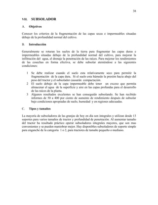 38
VII.

A.

SUBSOLADOR
Objetivos

Conocer los criterios de la fragmentación de las capas secas e impermeables situadas
debajo de la profundidad normal del cultivo.
B.

Introducción

Generalmente se roturan los suelos de la tierra para fragmentar las capas duras e
impermeables situadas debajo de la profundidad normal del cultivo, para mejorar la
infiltración del agua, el drenaje la penetración de las raíces. Para mejorar los rendimientos
de las cosechas en forma efectiva, se debe subsolar ateniéndose a las siguientes
condiciones:
1 Se debe realizar cuando el suelo esta relativamente seco para permitir la
fragmentación de la capa dura. Si el suelo esta húmedo la presión hacia abajo del
peso del tractor y el subsolador causarán compactación.
2 El suelo debajo de la capa impermeable debe tener un exceso que permita
almacenar el agua de la superficie y aire en las capas profundas para el desarrollo
de las raíces de la planta.
3 Algunos resultados excelentes se han conseguido subsolando. Se han recibido
informes de 50 a 400 por ciento de aumento de rendimiento después de subsolar
bajo condiciones apropiadas de suelo, humedad y en regiones adecuadas.
C.

Tipos y tamaños

La mayoría de subsoladores de las granjas de hoy en día son integrales y utilizan desde 13
soportes para varios tamaños de tractor y profundidad de penetración. Al aumentar tamaño
del tractor ha resultado práctico operar subsoladores integrales mayores, que son mas
convenientes y se pueden maniobrar mejor. Hay disponibles subsoladores de soporte simple
para enganche de la categoría 1 o 2, para tractores de tamaño pequeño o mediano.

 