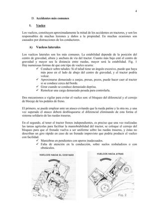 4
D. Accidentes más comunes
1.

Vuelco

Los vuelcos, constituyen aproximadamente la mitad de los accidentes en tractores, y son los
responsables de muchas lesiones y daños a la propiedad. En muchas ocasiones son
causados por distracciones de los conductores.
A)

Vuelcos laterales

Los vuelcos laterales son los más comunes. La estabilidad depende de la posición del
centro de gravedad, altura y anchura de vía del tractor. Cuanto más bajo esté el centro de
gravedad y mayor sea la distancia entre ruedas, mayor será la estabilidad. Fig. 1
Hay numerosas formas de que este tipo de vuelco ocurra:
Conducir sobre taludes: Si el talud tiene un ángulo excesivo, puede que haya
más peso en el lado de abajo del centro de gravedad, y el tractor podría
volcar.
Aproximarse demasiado a zanjas, presas, pozos, puede hacer caer al tractor
si se conduce cerca del borde.
Girar cuando se conduce demasiado deprisa.
Remolcar una carga demasiado pesada para controlarla.
Dos mecanismos a vigilar para evitar el vuelco son: el bloqueo del diferencial y el cerrojo
de blocaje de los pedales de freno.
El primero, se puede emplear ante un atasco evitando que la rueda patine y la otra no, y una
vez superado el atasco deberá desbloquearse el diferencial eliminando de esta forma el
sistema solidario de las ruedas traseras.
En el segundo, al tener el tractor frenos independientes, es preciso que una vez realizadas
las tareas agrícolas para facilitar la maniobrabilidad del tractor, se coloque el cerrojo del
bloqueo para que el frenado vuelva a ser uniforme sobre las ruedas traseras, y éstas no
describan un giro rápido en caso de un frenado imprevisto que podría producir el vuelco
con facilidad.
Maniobras en pendientes con aperos inadecuados.
Falta de atención en la conducción, sobre suelos resbaladizos o con
obstáculos.

Fig. 1

Fig. 2

 