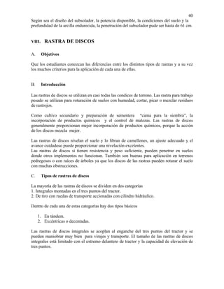 40
Según sea el diseño del subsolador, la potencia disponible, la condiciones del suelo y la
profundidad de la arcilla endurecida, la penetración del subsolador pude ser hasta de 61 cm.

VIII. RASTRA DE DISCOS

A.

Objetivos

Que los estudiantes conozcan las diferencias entre los distintos tipos de rastras y a su vez
los muchos criterios para la aplicación de cada una de ellas.

B.

Introducción

Las rastras de discos se utilizan en casi todas las condices de terreno. Las rastra para trabajo
pesado se utilizan para roturación de suelos con humedad, cortar, picar o mezclar residuos
de rastrojos.
Como cultivo secundario y preparación de sementera “cama para la siembra”, la
incorporación de productos químicos y el control de malezas. Las rastras de discos
generalmente proporcionan mejor incorporación de productos químicos, porque la acción
de los discos mezcla mejor.
Las rastras de discos nivelan el suelo y lo libran de camellones, un ajuste adecuado y el
avance cuidadoso puede proporcionar una nivelación excelentes.
Las rastras de discos si tienen resistencia y peso suficiente, pueden penetrar en suelos
donde otros implementos no funcionan. También son buenas para aplicación en terrenos
pedregosos o con raíces de árboles ya que los discos de las rastras pueden roturar el suelo
con muchas obstrucciones.
C.

Tipos de rastras de discos

La mayoría de las rastras de discos se dividen en dos categorías
1. Integrales montadas en el tres puntos del tractor.
2. De tiro con ruedas de transporte accionadas con cilindro hidráulico.
Dentro de cada una de estas categorías hay dos tipos básicos
1. En tándem.
2. Excéntricas o decentadas.
Las rastras de discos integrales se acoplan al enganche del tres puntos del tractor y se
pueden maniobrar muy bien para virajes y transporte. El tamaño de las rastras de discos
integrales está limitado con el extremo delantero de tractor y la capacidad de elevación de
tres puntos.

 